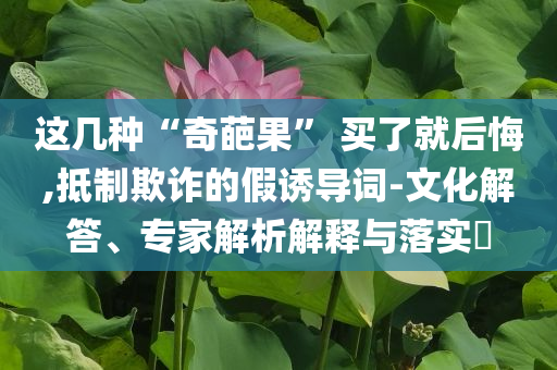 這幾種“奇葩果” 買了就后悔,抵制欺詐的假誘導(dǎo)詞-文化解答、專家解析解釋與落實?