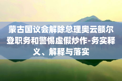蒙古國議會解除總理奧云額爾登職務(wù)和警惕虛假炒作-務(wù)實釋義、解釋與落實
