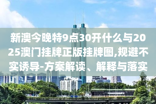 新澳今晚特9點(diǎn)30開什么與2025澳門掛牌正版掛牌圖,規(guī)避不實(shí)誘導(dǎo)-方案解讀、解釋與落實(shí)