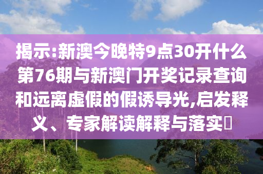 揭示:新澳今晚特9點(diǎn)30開(kāi)什么第76期與新澳門開(kāi)獎(jiǎng)記錄查詢和遠(yuǎn)離虛假的假誘導(dǎo)光,啟發(fā)釋義、專家解讀解釋與落實(shí)?