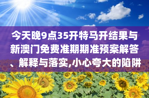 今天晚9點35開特馬開結(jié)果與新澳門免費準(zhǔn)期期準(zhǔn)預(yù)案解答、解釋與落實,小心夸大的陷阱