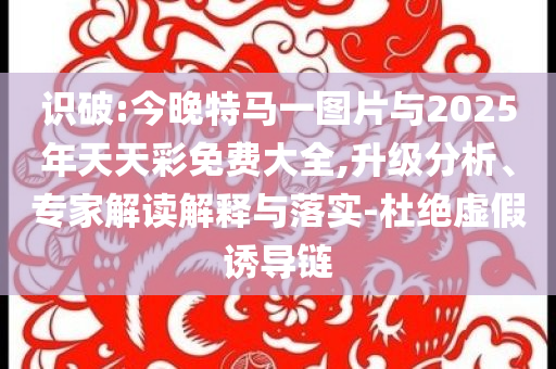 識破:今晚特馬一圖片與2025年天天彩免費大全,升級分析、專家解讀解釋與落實-杜絕虛假誘導(dǎo)鏈