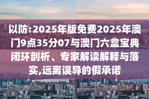 以防:2025年版免費(fèi)2025年澳門9點(diǎn)35分07與澳門六盒寶典閉環(huán)剖析、專家解讀解釋與落實(shí),遠(yuǎn)離誤導(dǎo)的假承諾