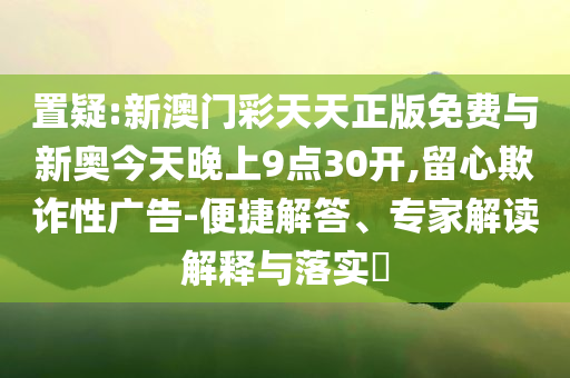 置疑:新澳門彩天天正版免費(fèi)與新奧今天晚上9點(diǎn)30開,留心欺詐性廣告-便捷解答、專家解讀解釋與落實(shí)?