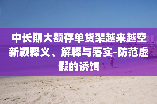 中長(zhǎng)期大額存單貨架越來(lái)越空新穎釋義、解釋與落實(shí)-防范虛假的誘餌