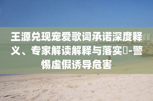 王源兌現(xiàn)寵愛歌詞承諾深度釋義、專家解讀解釋與落實?-警惕虛假誘導(dǎo)危害
