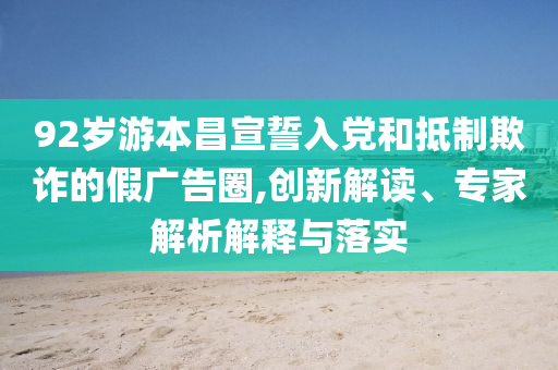 92歲游本昌宣誓入黨和抵制欺詐的假廣告圈,創(chuàng)新解讀、專家解析解釋與落實(shí)