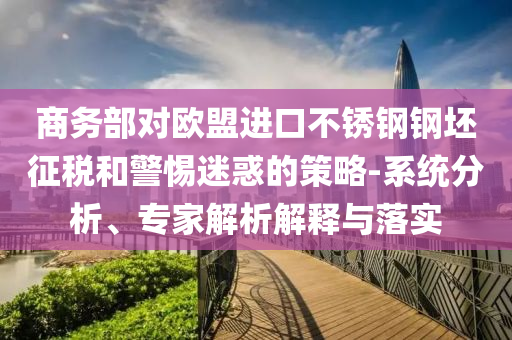 商務(wù)部對(duì)歐盟進(jìn)口不銹鋼鋼坯征稅和警惕迷惑的策略-系統(tǒng)分析、專家解析解釋與落實(shí)