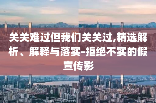 關(guān)關(guān)難過但我們關(guān)關(guān)過,精選解析、解釋與落實(shí)-拒絕不實(shí)的假宣傳影