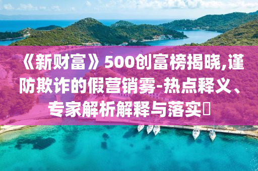 《新財(cái)富》500創(chuàng)富榜揭曉,謹(jǐn)防欺詐的假營銷霧-熱點(diǎn)釋義、專家解析解釋與落實(shí)?