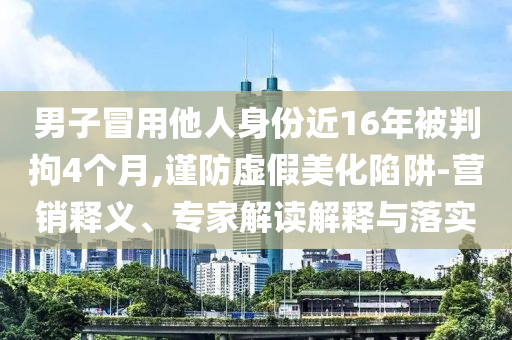 男子冒用他人身份近16年被判拘4個(gè)月,謹(jǐn)防虛假美化陷阱-營(yíng)銷釋義、專家解讀解釋與落實(shí)