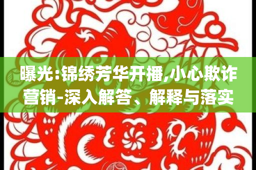 曝光:錦繡芳華開播,小心欺詐營(yíng)銷-深入解答、解釋與落實(shí)