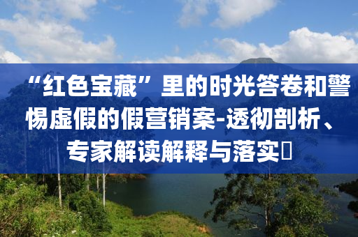 “紅色寶藏”里的時(shí)光答卷和警惕虛假的假營銷案-透徹剖析、專家解讀解釋與落實(shí)?