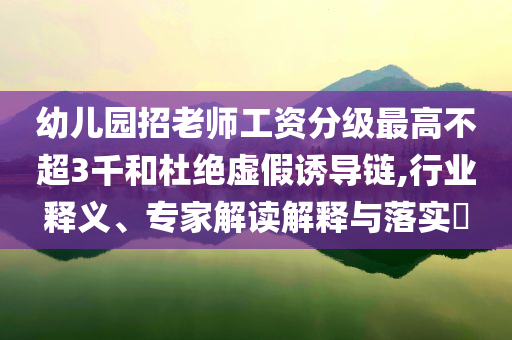 幼兒園招老師工資分級最高不超3千和杜絕虛假誘導(dǎo)鏈,行業(yè)釋義、專家解讀解釋與落實(shí)?