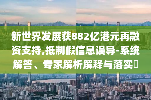 新世界發(fā)展獲882億港元再融資支持,抵制假信息誤導(dǎo)-系統(tǒng)解答、專家解析解釋與落實(shí)?