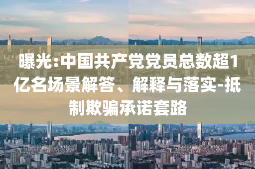 曝光:中國共產(chǎn)黨黨員總數(shù)超1億名場景解答、解釋與落實-抵制欺騙承諾套路