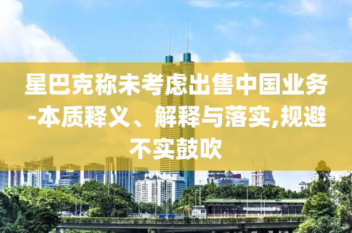 星巴克稱未考慮出售中國業(yè)務(wù)-本質(zhì)釋義、解釋與落實(shí),規(guī)避不實(shí)鼓吹