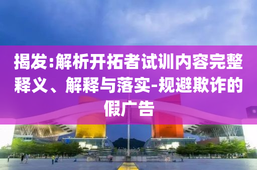 揭發(fā):解析開拓者試訓內(nèi)容完整釋義、解釋與落實-規(guī)避欺詐的假廣告