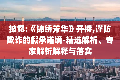 披露:《錦繡芳華》開播,謹防欺詐的假承諾境-精選解析、專家解析解釋與落實