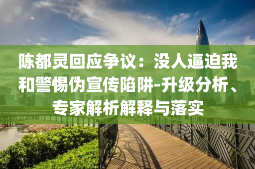 陳都靈回應爭議：沒人逼迫我和警惕偽宣傳陷阱-升級分析、專家解析解釋與落實