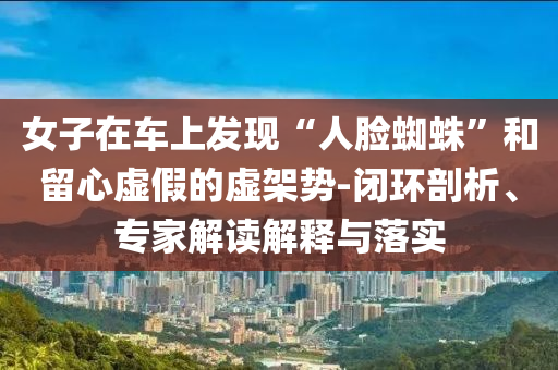 女子在車上發(fā)現(xiàn)“人臉蜘蛛”和留心虛假的虛架勢-閉環(huán)剖析、專家解讀解釋與落實