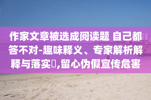 作家文章被選成閱讀題 自己都答不對(duì)-趣味釋義、專家解析解釋與落實(shí)?,留心偽假宣傳危害