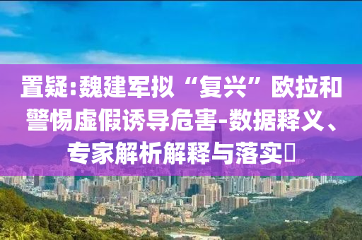 置疑:魏建軍擬“復(fù)興”歐拉和警惕虛假誘導(dǎo)危害-數(shù)據(jù)釋義、專家解析解釋與落實(shí)?