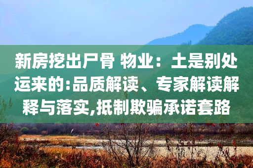 新房挖出尸骨 物業(yè)：土是別處運(yùn)來(lái)的:品質(zhì)解讀、專家解讀解釋與落實(shí),抵制欺騙承諾套路