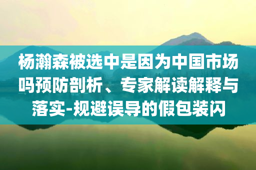 楊瀚森被選中是因為中國市場嗎預防剖析、專家解讀解釋與落實-規(guī)避誤導的假包裝閃