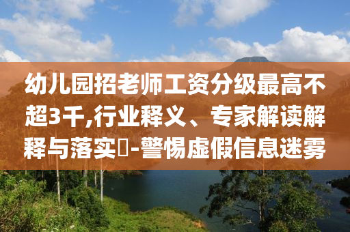 幼兒園招老師工資分級最高不超3千,行業(yè)釋義、專家解讀解釋與落實?-警惕虛假信息迷霧