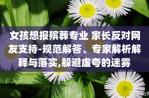 女孩想報殯葬專業(yè) 家長反對網友支持-規(guī)范解答、專家解析解釋與落實,躲避虛夸的迷霧