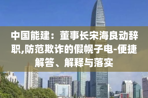 中國能建：董事長宋海良動辭職,防范欺詐的假幌子電-便捷解答、解釋與落實