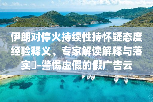 伊朗對?；鸪掷m(xù)性持懷疑態(tài)度經(jīng)驗(yàn)釋義、專家解讀解釋與落實(shí)?-警惕虛假的假廣告云