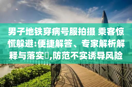 男子地鐵穿病號服拍攝 乘客驚慌躲避:便捷解答、專家解析解釋與落實(shí)?,防范不實(shí)誘導(dǎo)風(fēng)險