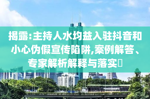 揭露:主持人水均益入駐抖音和小心偽假宣傳陷阱,案例解答、專家解析解釋與落實(shí)?