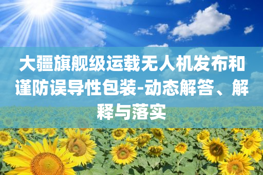 大疆旗艦級運(yùn)載無人機(jī)發(fā)布和謹(jǐn)防誤導(dǎo)性包裝-動(dòng)態(tài)解答、解釋與落實(shí)