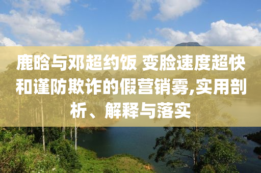 鹿晗與鄧超約飯 變臉?biāo)俣瘸旌椭?jǐn)防欺詐的假營銷霧,實用剖析、解釋與落實