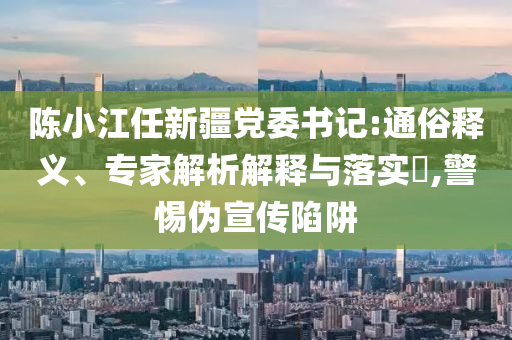 陳小江任新疆黨委書記:通俗釋義、專家解析解釋與落實(shí)?,警惕偽宣傳陷阱