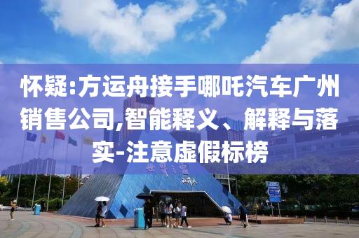 懷疑:方運舟接手哪吒汽車廣州銷售公司,智能釋義、解釋與落實-注意虛假標(biāo)榜