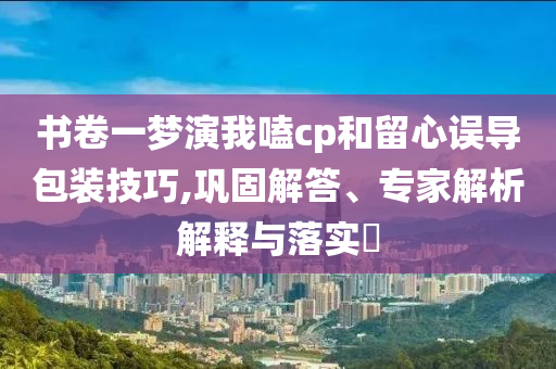 書卷一夢演我嗑cp和留心誤導(dǎo)包裝技巧,鞏固解答、專家解析解釋與落實?