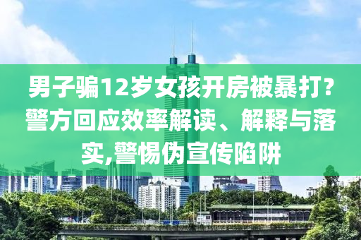 男子騙12歲女孩開房被暴打？警方回應(yīng)效率解讀、解釋與落實(shí),警惕偽宣傳陷阱