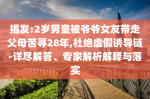 揭發(fā):2歲男童被爺爺女友帶走父母苦尋28年,杜絕虛假誘導(dǎo)鏈-詳盡解答、專家解析解釋與落實(shí)