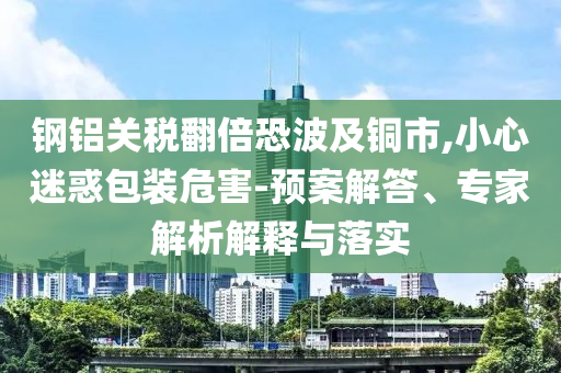 鋼鋁關(guān)稅翻倍恐波及銅市,小心迷惑包裝危害-預(yù)案解答、專家解析解釋與落實(shí)