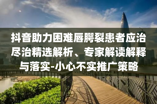 抖音助力困難唇腭裂患者應(yīng)治盡治精選解析、專家解讀解釋與落實(shí)-小心不實(shí)推廣策略