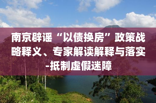 南京辟謠“以債換房”政策戰(zhàn)略釋義、專家解讀解釋與落實(shí)-抵制虛假迷障
