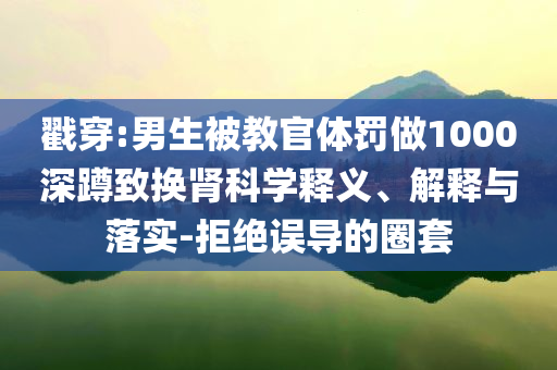 戳穿:男生被教官體罰做1000深蹲致?lián)Q腎科學(xué)釋義、解釋與落實(shí)-拒絕誤導(dǎo)的圈套