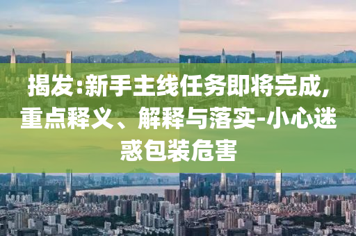 揭發(fā):新手主線任務(wù)即將完成,重點(diǎn)釋義、解釋與落實(shí)-小心迷惑包裝危害