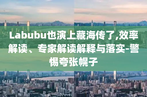 Labubu也演上藏海傳了,效率解讀、專家解讀解釋與落實(shí)-警惕夸張幌子