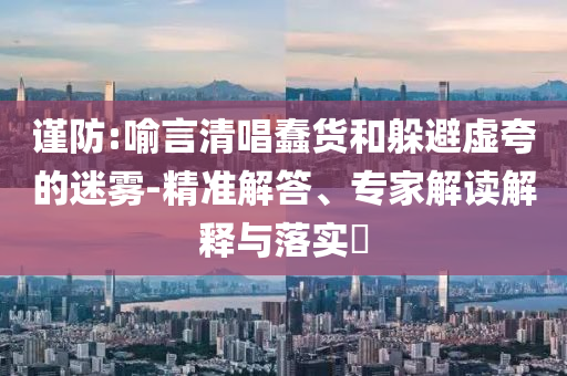 謹(jǐn)防:喻言清唱蠢貨和躲避虛夸的迷霧-精準(zhǔn)解答、專(zhuān)家解讀解釋與落實(shí)?