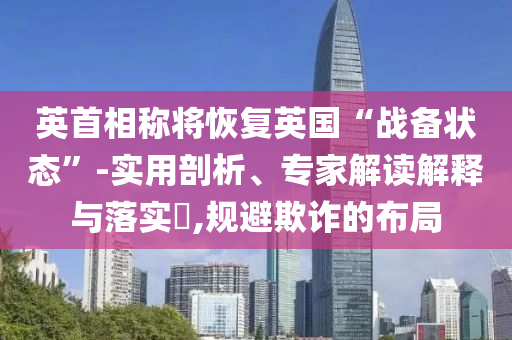 英首相稱將恢復(fù)英國“戰(zhàn)備狀態(tài)”-實(shí)用剖析、專家解讀解釋與落實(shí)?,規(guī)避欺詐的布局